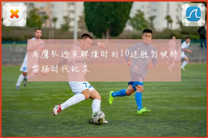 老鹰队迎来辉煌时刻10连胜打破特雷杨时代纪录