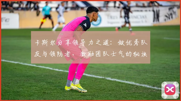 卡斯尔分享领导力之道：做优秀队友与领防者，激励团队士气的秘诀