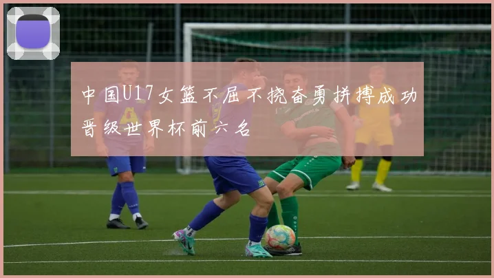 中国U17女篮不屈不挠奋勇拼搏成功晋级世界杯前六名