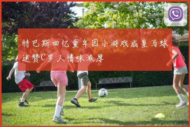 特巴斯回忆童年因小游戏成皇马球迷赞C罗人情味浓厚